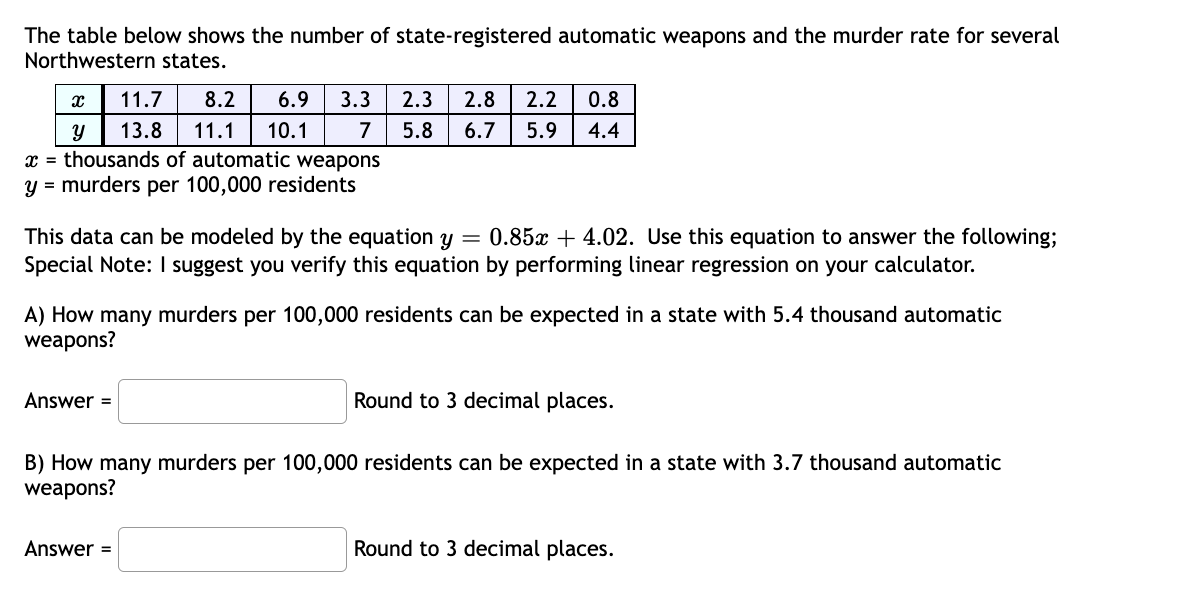 The table below shows the number of state-registered automatic weapons and the murder rate for several
Northwestern states.
11.7
8.2
6.9
3.3
2.3
2.8
2.2
0.8
13.8
11.1
10.1
7
5.8
6.7
5.9
4.4
x = thousands of automatic weapons
y = murders per 100,000 residents
This data can be modeled by the equation y = 0.85x + 4.02. Use this equation to answer the following;
Special Note: I suggest you verify this equation by performing linear regression on your calculator.
A) How many murders per 100,000 residents can be expected in a state with 5.4 thousand automatic
weapons?
Answer =
Round to 3 decimal places.
B) How many murders per 100,000 residents can be expected
weapons?
a state with 3.7 thousand automatic
Answer =
Round to 3 decimal places.
