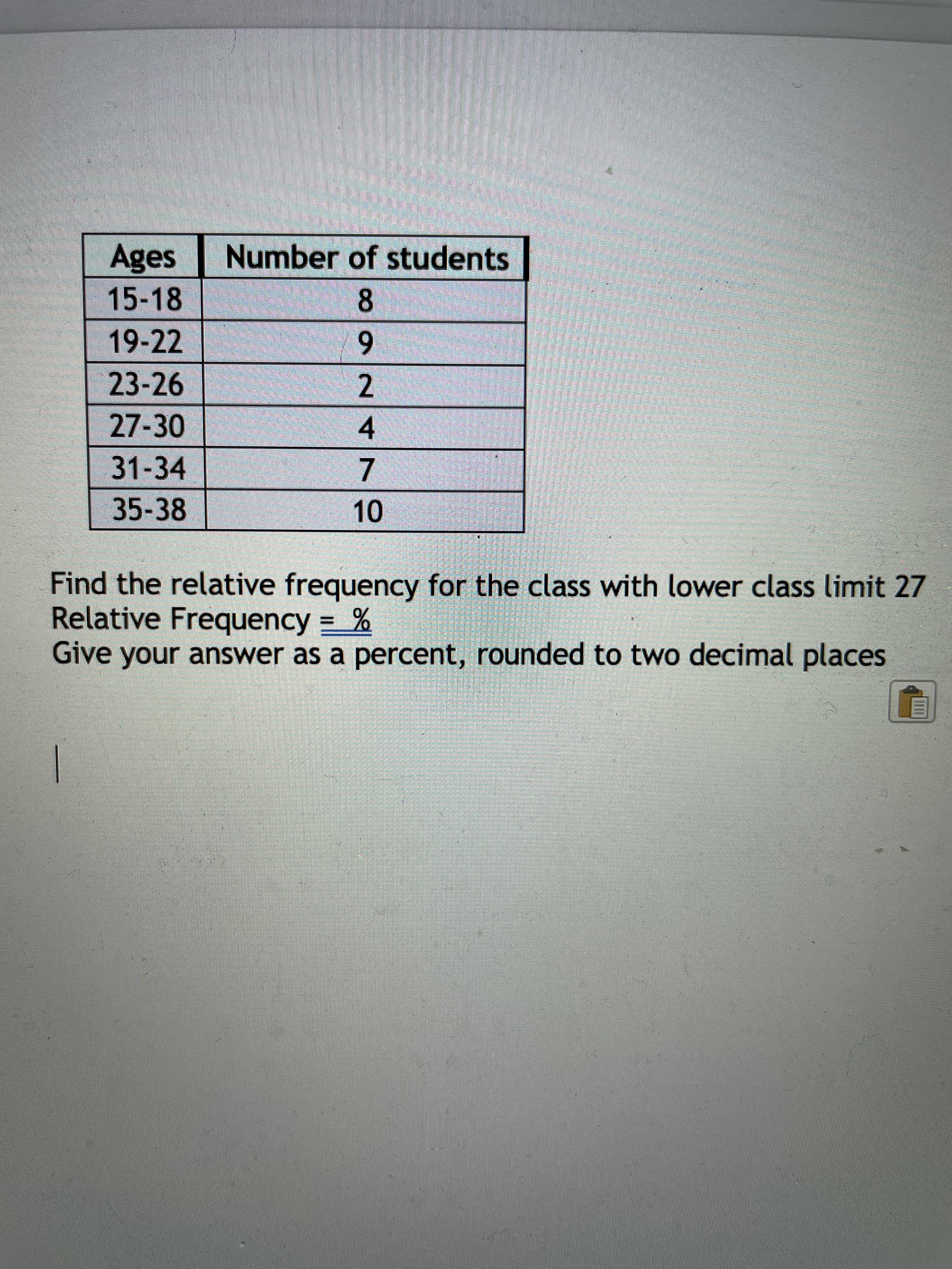 -
Ages
Number of students
15-18
6.
2
19-22
23-26
27-30
4.
31-34
7.
35-38
Find the relative frequency for the class with lower class limit 27
Relative Frequency = %
Give your answer as a percent, rounded to two decimal places
