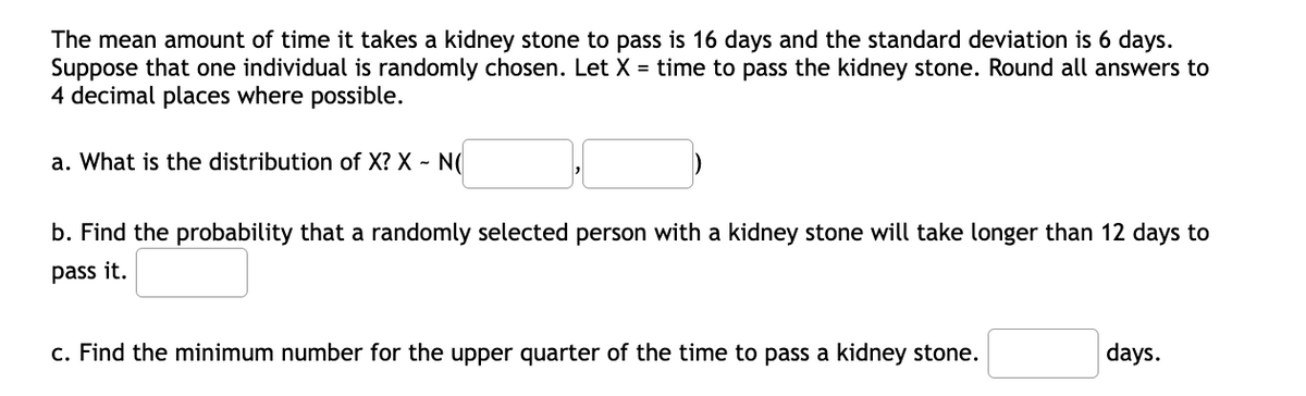The mean amount of time it takes a kidney stone to pass is 16 days and the standard deviation is 6 days.
Suppose that one individual is randomly chosen. Let X = time to pass the kidney stone. Round all answers to
4 decimal places where possible.
a. What is the distribution of X? X - N(
b. Find the probability that a randomly selected person with a kidney stone will take longer than 12 days to
pass it.
c. Find the minimum number for the upper quarter of the time to pass a kidney stone.
days.
