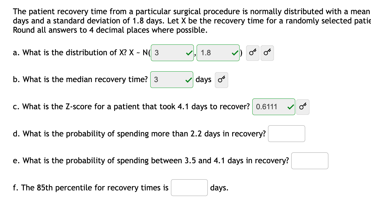 The patient recovery time from a particular surgical procedure is normally distributed with a mean
days and a standard deviation of 1.8 days. Let X be the recovery time for a randomly selected patie
Round all answers to 4 decimal places where possible.
a. What is the distribution of X? X - N( 3
V, 1.8
b. What is the median recovery time? 3
days
c. What is the Z-score for a patient that took 4.1 days to recover? 0.6111
d. What is the probability of spending more than 2.2 days in recovery?
e. What is the probability of spending between 3.5 and 4.1 days in recovery?
f. The 85th percentile for recovery times is
days.
