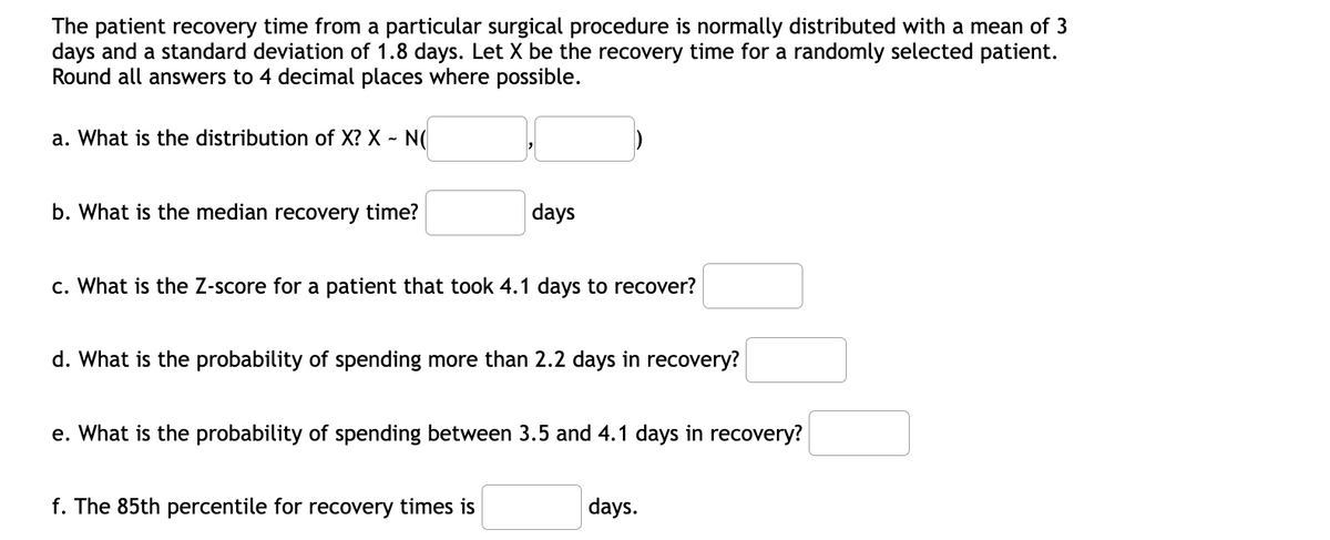 The patient recovery time from a particular surgical procedure is normally distributed with a mean of 3
days and a standard deviation of 1.8 days. Let X be the recovery time for a randomly selected patient.
Round all answers to 4 decimal places where possible.
a. What is the distribution of X? X ~ N(
b. What is the median recovery time?
days
c. What is the Z-score for a patient that took 4.1 days to recover?
d. What is the probability of spending more than 2.2 days in recovery?
e. What is the probability of spending between 3.5 and 4.1 days in recovery?
f. The 85th percentile for recovery times is
days.
