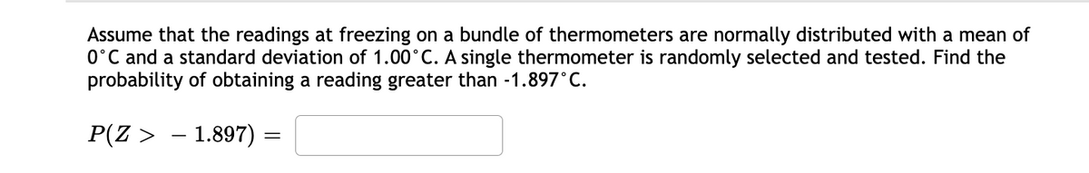 Assume that the readings at freezing on a bundle of thermometers are normally distributed with a mean of
0°C and a standard deviation of 1.00°C. A single thermometer is randomly selected and tested. Find the
probability of obtaining a reading greater than -1.897°C.
P(Z > – 1.897)
