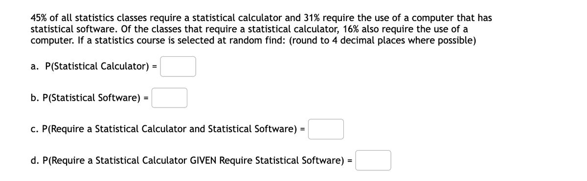 45% of all statistics classes require a statistical calculator and 31% require the use of a computer that has
statistical software. Of the classes that require a statistical calculator, 16% also require the use of a
computer. If a statistics course is selected at random find: (round to 4 decimal places where possible)
a. P(Statistical Calculator) =
b. P(Statistical Software) =
c. P(Require a Statistical Calculator and Statistical Software)
d. P(Require a Statistical Calculator GIVEN Require Statistical Software) =
