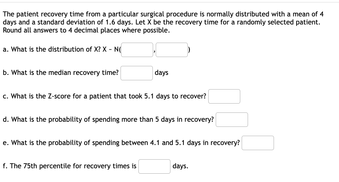 The patient recovery time from a particular surgical procedure is normally distributed with a mean of 4
days and a standard deviation of 1.6 days. Let X be the recovery time for a randomly selected patient.
Round all answers to 4 decimal places where possible.
a. What is the distribution of X? X - N(
b. What is the median recovery time?
days
c. What is the Z-score for a patient that took 5.1 days to recover?
d. What is the probability of spending more than 5 days in recovery?
e. What is the probability of spending between 4.1 and 5.1 days in recovery?
f. The 75th percentile for recovery times is
days.
