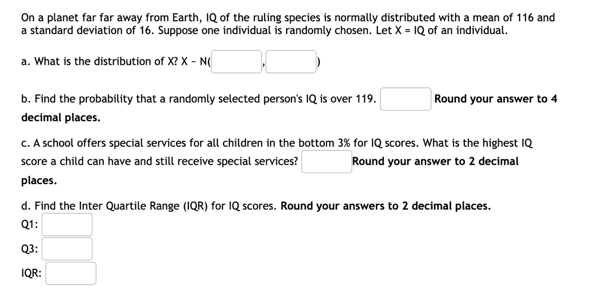 On a planet far far away from Earth, IQ of the ruling species is normally distributed with a mean of 116 and
a standard deviation of 16. Suppose one individual is randomly chosen. Let X = IQ of an individual.
a. What is the distribution of X? X - N(
b. Find the probability that a randomly selected person's IQ is over 119.
Round your answer to 4
decimal places.
c. A school offers special services for all children in the bottom 3% for IQ scores. What is the highest IQ
score a child can have and still receive special services?
Round your answer to 2 decimal
places.
d. Find the Inter Quartile Range (IQR) for IQ scores. Round your answers to 2 decimal places.
Q1:
Q3:
IQR:
