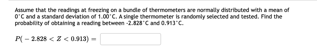 Assume that the readings at freezing on a bundle of thermometers are normally distributed with a mean of
0°C and a standard deviation of 1.00°C. A single thermometer is randomly selected and tested. Find the
probability of obtaining a reading between -2.828°C and 0.913°C.
P( – 2.828 < Z < 0.913)

