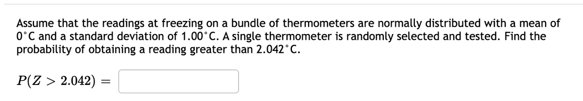 Assume that the readings at freezing on a bundle of thermometers are normally distributed with a mean of
0°C and a standard deviation of 1.00°C. A single thermometer is randomly selected and tested. Find the
probability of obtaining a reading greater than 2.042°C.
P(Z > 2.042) =
