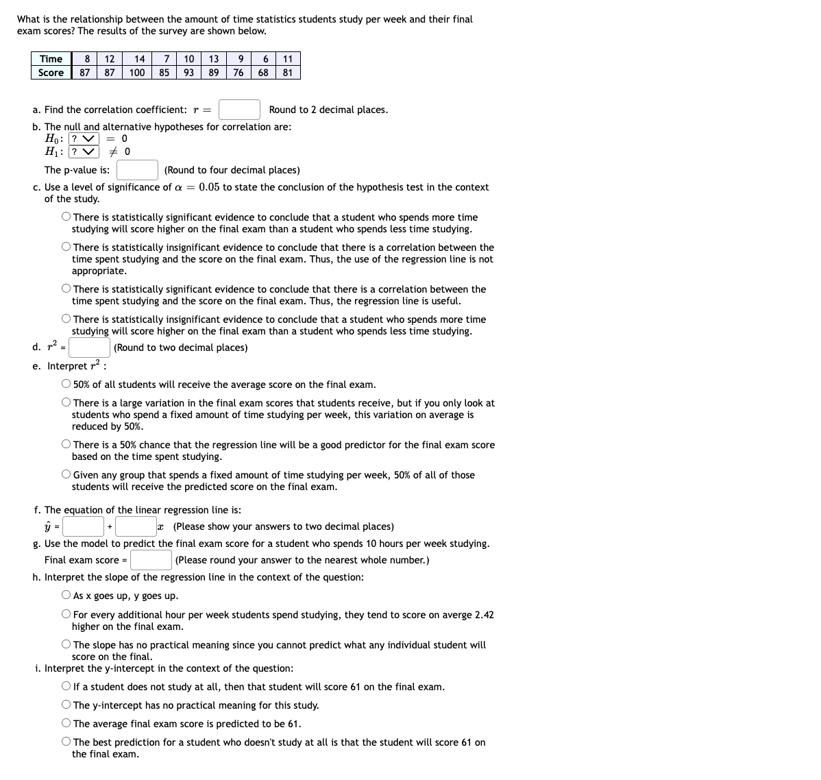 What is the relationship between the amount of time statistics students study per week and their final
exam scores? The results of the survey are shown below.
7 10 13 9 6 11
Score 87 87 100 85 93 89 76 68 81
Time
8 12
14
a. Find the correlation coefficient: r =
Round to 2 decimal places.
b. The null and alternative hypotheses for correlation are:
Ho: ? V = 0
H1: ? V # 0
The p-value is:
(Round to four decimal places)
c. Use a level of significance of a = 0.05 to state the conclusion of the hypothesis test in the context
of the study.
O There is statistically significant evidence to conclude that a student who spends more time
studying will score higher on the final exam than a student who spends less time studying.
O There is statistically insignificant evidence to conclude that there is a correlation between the
time spent studying and the score on the final exam. Thus, the use of the regression line is not
appropriate.
O There is statistically significant evidence to conclude that there is a correlation between the
time spent studying and the score on the final exam. Thus, the regression line is useful.
O There is statistically insignificant evidence to conclude that a student who spends more time
studying will score higher on the final exam than a student who spends less time studying.
d. p² =
(Round to two decimal places)
e. Interpret r2 :
O 50% of all students will receive the average score on the final exam.
O There is a large variation in the final exam scores that students receive, but if you only look at
students who spend a fixed amount of time studying per week, this variation on average is
reduced by 50%.
O There is a 50% chance that the regression line will be a good predictor for the final exam score
based on the time spent studying.
O Given any group that spends a fixed amount of time studying per week, 50% of all of those
students will receive the predicted score on the final exam.
f. The equation of the linear regression line is:
ŷ =
* (Please show your answers to two decimal places)
g. Use the model to predict the final exam score for a student who spends 10 hours per week studying.
Final exam score =
(Please round your answer to the nearest whole number.)
h. Interpret the slope of the regression line in the context of the question:
O As x goes up, y goes up.
O For every additional hour per week students spend studying, they tend to score on averge 2.42
higher on the final exam.
O The slope has no practical meaning since you cannot predict what any individual student will
score on the final.
i. Interpret the y-intercept in the context of the question:
O If a student does not study at all, then that student will score 61 on the final exam.
O The y-intercept has no practical meaning for this study.
O The average final exam score is predicted to be 61.
O The best prediction for a student who doesn't study at all is that the student will score 61 on
the final exam.
