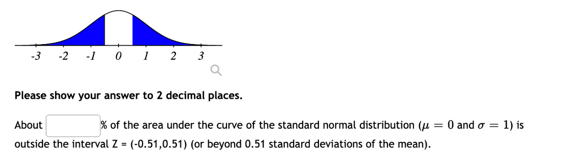 -3
-1 0 1
-2
2
3
Please show your answer to 2 decimal places.
About
% of the area under the curve of the standard normal distribution (u
= 0 and o =
1) is
outside the interval Z = (-0.51,0.51) (or beyond 0.51 standard deviations of the mean).
