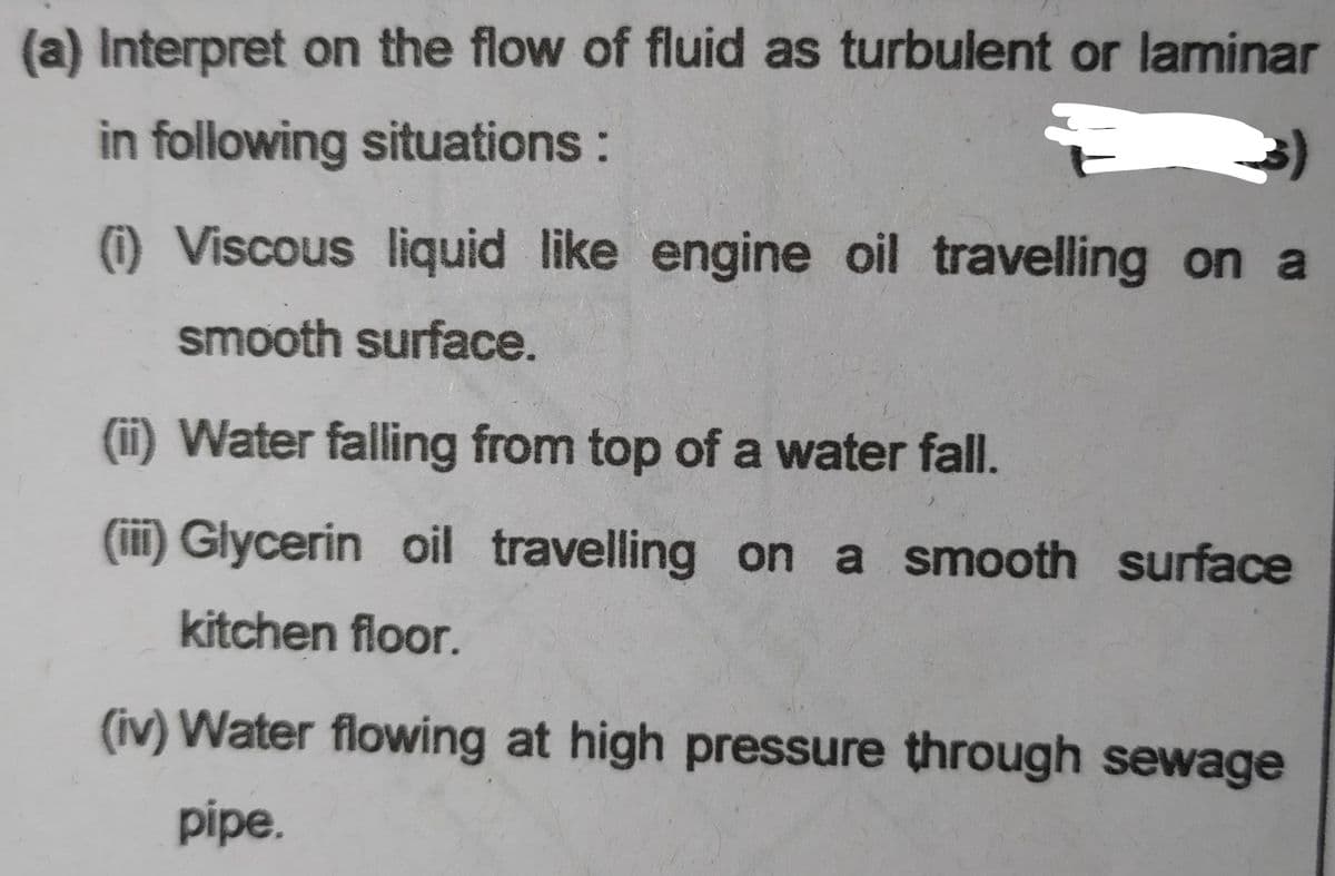 (a) Interpret on the flow of fluid as turbulent or laminar
in following situations:
(i) Viscous liquid like engine oil travelling on a
smooth surface.
(ii) Water falling from top of a water fall.
(iii) Glycerin oil travelling on a smooth surface
kitchen floor.
(iv) Water flowing at high pressure through sewage
pipe.