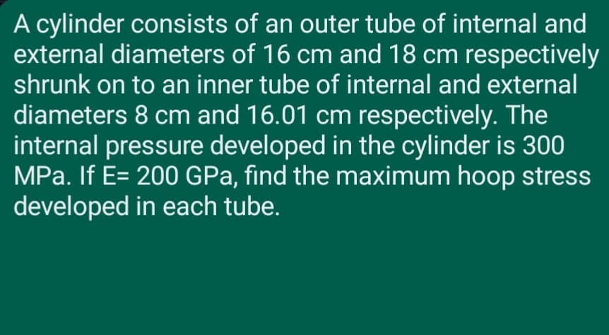 A cylinder consists of an outer tube of internal and
external diameters of 16 cm and 18 cm respectively
shrunk on to an inner tube of internal and external
diameters 8 cm and 16.01 cm respectively. The
internal pressure developed in the cylinder is 300
MPa. If E= 200 GPa, find the maximum hoop stress
developed in each tube.
