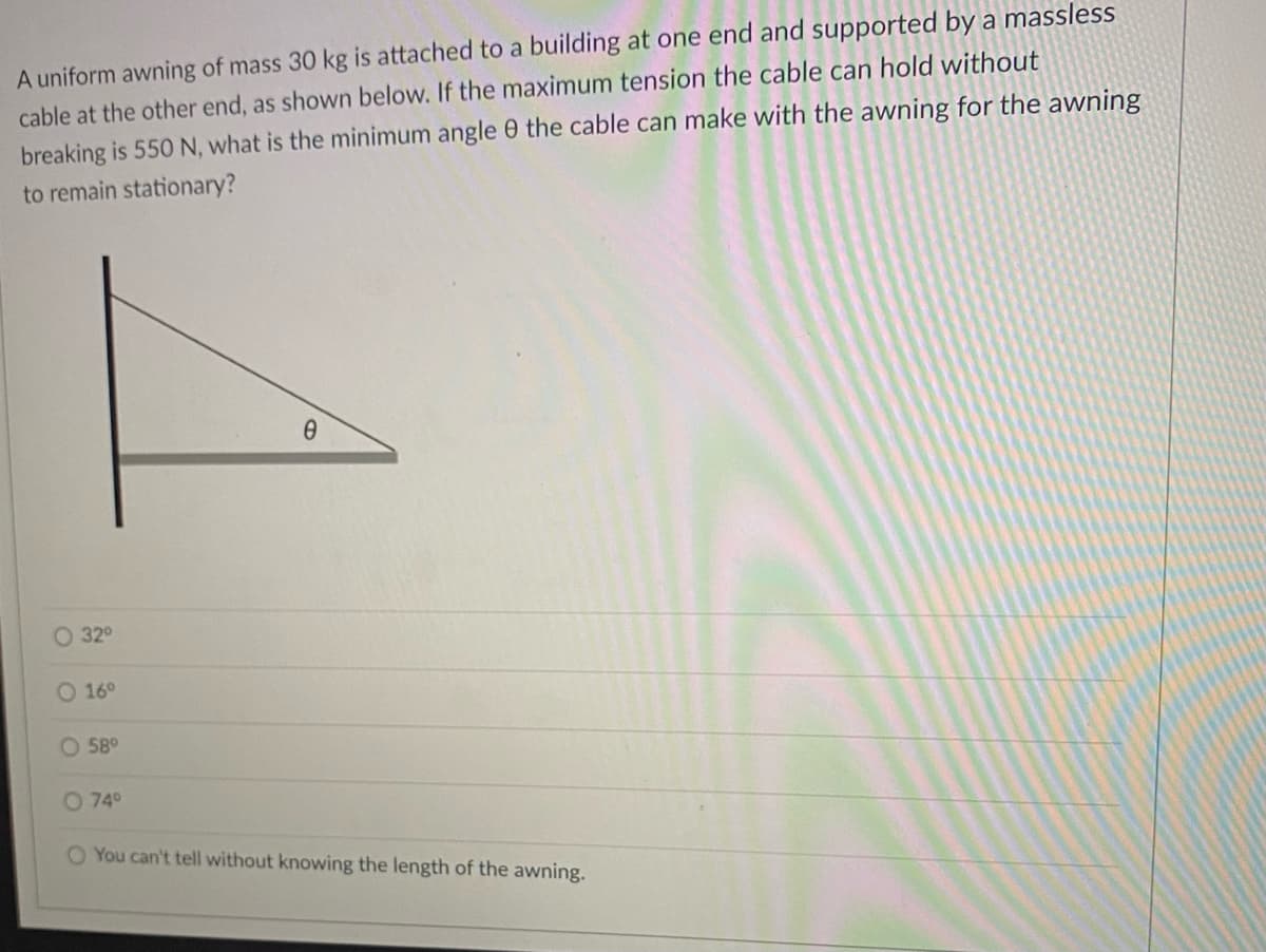 A uniform awning of mass 30 kg is attached to a building at one end and supported by a massless
cable at the other end, as shown below. If the maximum tension the cable can hold without
breaking is 550 N, what is the minimum angle 0 the cable can make with the awning for the awning
to remain stationary?
O 32°
O 16°
58°
O 740
O You can't tell without knowing the length of the awning.
