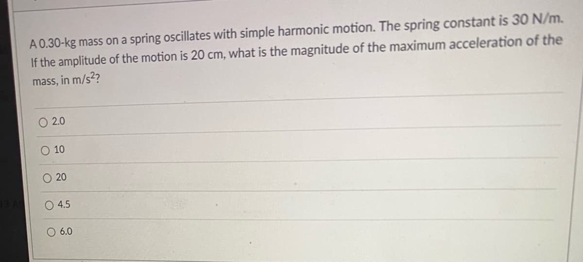 A 0.30-kg mass on a spring oscillates with simple harmonic motion. The spring constant is 30 N/m.
If the amplitude of the motion is 20 cm, what is the magnitude of the maximum acceleration of the
mass, in m/s2?
O 2.0
O 10
20
O 4.5
6.0
