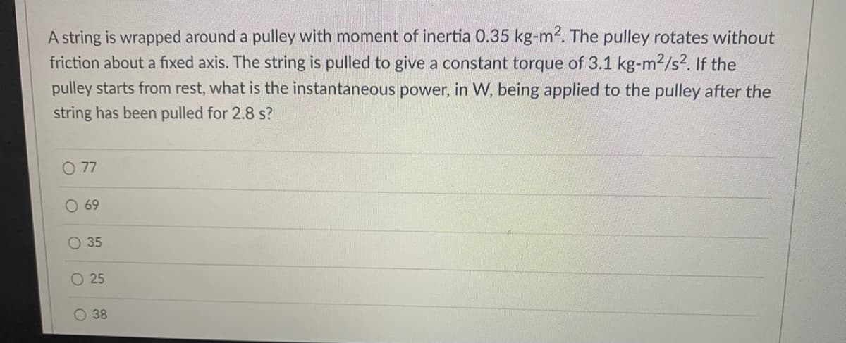 A string is wrapped around a pulley with moment of inertia 0.35 kg-m2. The pulley rotates without
friction about a fixed axis. The string is pulled to give a constant torque of 3.1 kg-m²/s². If the
pulley starts from rest, what is the instantaneous power, in W, being applied to the pulley after the
string has been pulled for 2.8 s?
O 77
69
O 35
O 25
38
