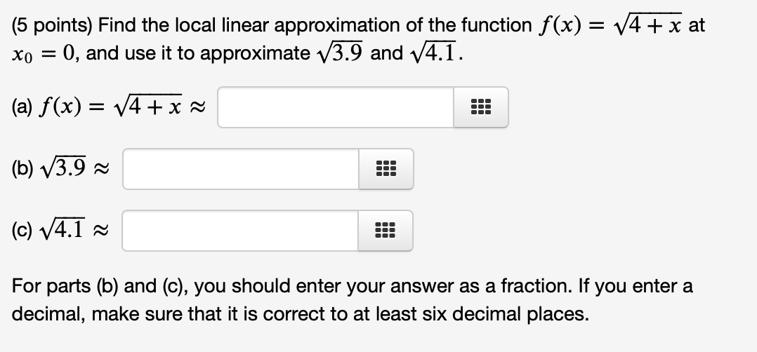 (5 points) Find the local linear approximation of the function f(x) = v4 + x at
xo = 0, and use it to approximate v3.9 and v4.1.
(a) f(x) = v4 + x ×
(b) V3.9 -
---
...
(c) V4.1 2
For parts (b) and (c), you should enter your answer as a fraction. If you enter a
decimal, make sure that it is correct to at least six decimal places.

