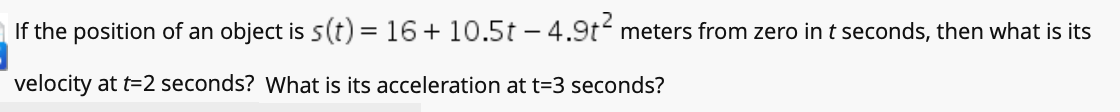 If the position of an object is 5(t) = 16 + 10.5t – 4.9t meters from zero in t seconds, then what is its
velocity at t=2 seconds? What is its acceleration at t=3 seconds?
