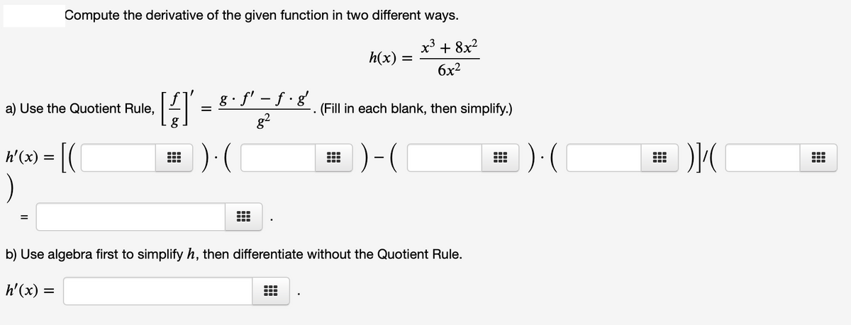 Compute the derivative of the given function in two different ways.
x3 + 8x2
h(x)
6x2
[LI - 8. f' - f ·8 (Fill in each blank, then simplify.)
a) Use the Quotient Rule,
g2
h'(x) =
田)(
)-(
):(
...
...
%D
b) Use algebra first to simplify h, then differentiate without the Quotient Rule.
h'(x) =
