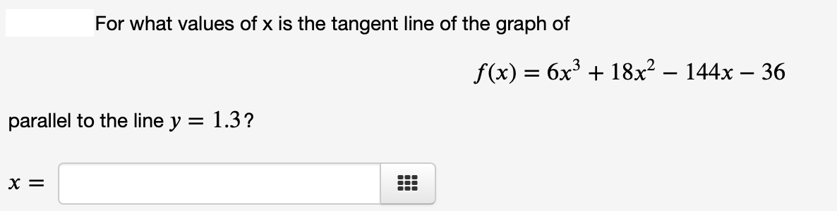 For what values of x is the tangent line of the graph of
f(x) = 6x³ + 18x² – 144x – 36
parallel to the line y = 1.3?
X =
