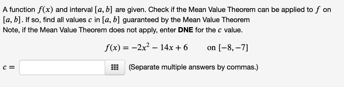 A function f(x) and interval [a, b] are given. Check if the Mean Value Theorem can be applied to f on
[а, b]. If so,
find all values c in [a, b] guaranteed by the Mean Value Theorem
Note, if the Mean Value Theorem does not apply, enter DNE for the c value.
f(x) = -2x2 – 14x + 6
on [-8, –7]
c =
(Separate multiple answers by commas.)
