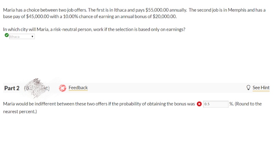 Maria has a choice between two job offers. The first is in Ithaca and pays $55,000.00 annually. The second job is in Memphis and has a
base pay of $45,000.00 with a 10.00% chance of earning an annual bonus of $20,000.00.
In which city will Maria, a risk-neutral person, work if the selection is based only on earnings?
Ithaca
Part 2 (
Feedback
See Hint
Maria would be indifferent between these two offers if the probability of obtaining the bonus was
0.5
%. (Round to the
nearest percent.)
