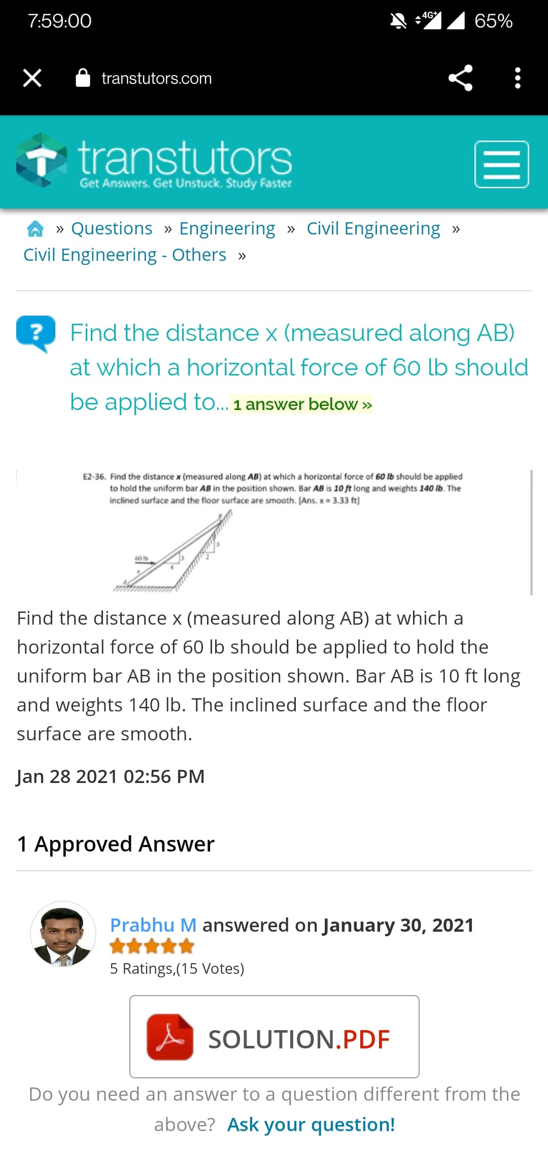 4G
7:59:00
65%
transtutors.com
T transtutors
Get Answers. Get Unstuck. Study Faster
» Questions » Engineering » Civil Engineering »
Civil Engineering - Others »
?
Find the distance x (measured along AB)
at which a horizontal force of 60 lb should
be applied to... 1 answer below »
E2-36. Find the distance x (measured along AB) at which a horizontal force of 60 lb should be applied
to hold the uniform bar AB in the position shown. Bar AB is 10 ft long and weights 140 lb. The
inclined surface and the floor surface are smooth. [Ans. x = 3.33 ft)
60 Ib
Find the distance x (measured along AB) at which a
horizontal force of 60 lb should be applied to hold the
uniform bar AB in the position shown. Bar AB is 10 ft long
and weights 140 lb. The inclined surface and the floor
surface are smooth.
Jan 28 2021 02:56 PM
1 Approved Answer
Prabhu M answered on January 30, 2021
5 Ratings, (15 Votes)
SOLUTION.PDF
Do you need an answer to a question different from the
above? Ask your question!
II
