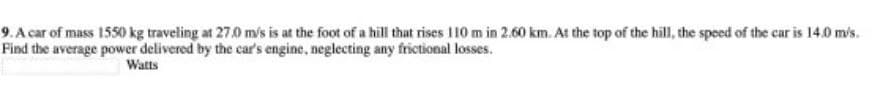 9. A car of mass 1550 kg traveling at 27.0 mis is at the foot of a hill that rises I10 m in 2.60 km. At the top of the hill, the speed of the car is 14.0 m/s.
Find the average power delivered by the car's engine, neglecting any frictional losses.
Watts
