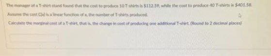 The munager af a T-airt stand found that the cost to prodice 30 Tahirts is $112 59, while the cont to produce 40 T-shirts is S401.58.
Assume the cont C a linear function of a, the number of Tshrts produced.
Calculate the marginal cost of a T-shirt, that s the change in cost of producing one additional T-shirt. (Round to 2 decimal places
