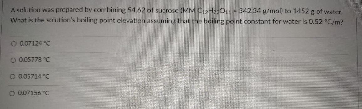 A solution was prepared by combining 54.62 of sucrose (MM C12H2201 = 342.34 g/mol) to 1452 g of water.
What is the solution's boiling point elevation assuming that the boiling point constant for water is 0.52 °C/m?
O 0.07124 °C
O 0.05778 °C
O 0.05714 °C
O 0.07156 °C
