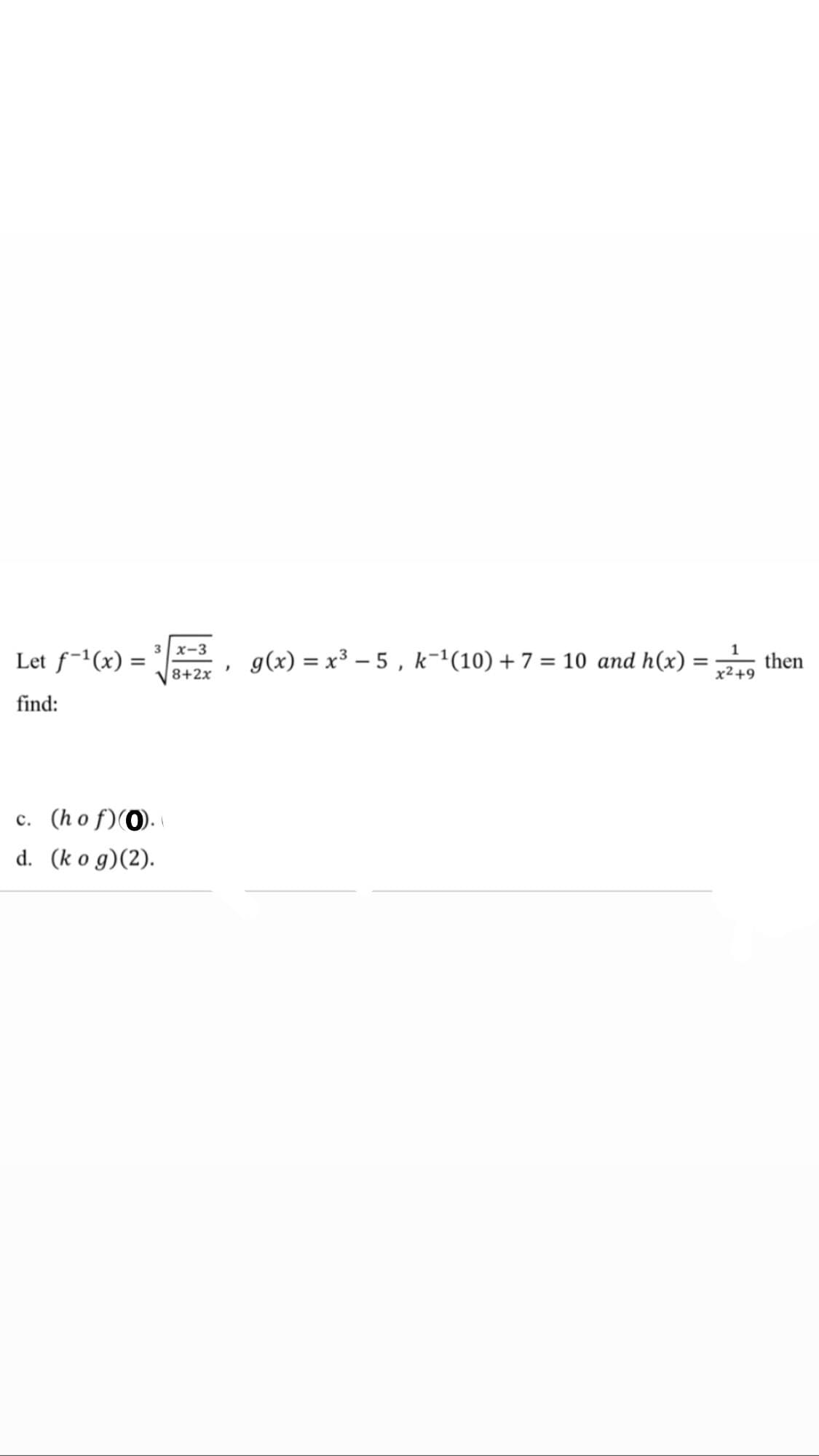 3 x-3
Let f-(x) :
g(x) = x³ – 5 , k-1(10) + 7 = 10 and h(x)
then
8+2x
x2+9
find:
c. (ho f)(0).
d. (k o g)(2).

