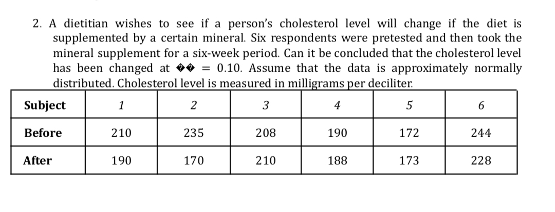 2. A dietitian wishes to see if a person's cholesterol level will change if the diet is
supplemented by a certain mineral. Six respondents were pretested and then took the
mineral supplement for a six-week period. Can it be concluded that the cholesterol level
has been changed at = 0.10. Assume that the data is approximately normally
distributed. Cholesterol level is measured in milligrams per deciliter.
Subject
1
3
4
5
Before
210
235
208
190
172
244
After
190
170
210
188
173
228
