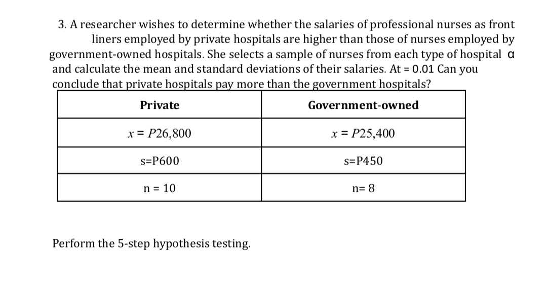 3. A researcher wishes to determine whether the salaries of professional nurses as front
liners employed by private hospitals are higher than those of nurses employed by
government-owned hospitals. She selects a sample of nurses from each type of hospital a
and calculate the mean and standard deviations of their salaries. At = 0.01 Can you
conclude that private hospitals pay more than the government hospitals?
Private
Government-owned
x = P26,800
x = P25,400
s=P600
s=P450
n = 10
n= 8
Perform the 5-step hypothesis testing.

