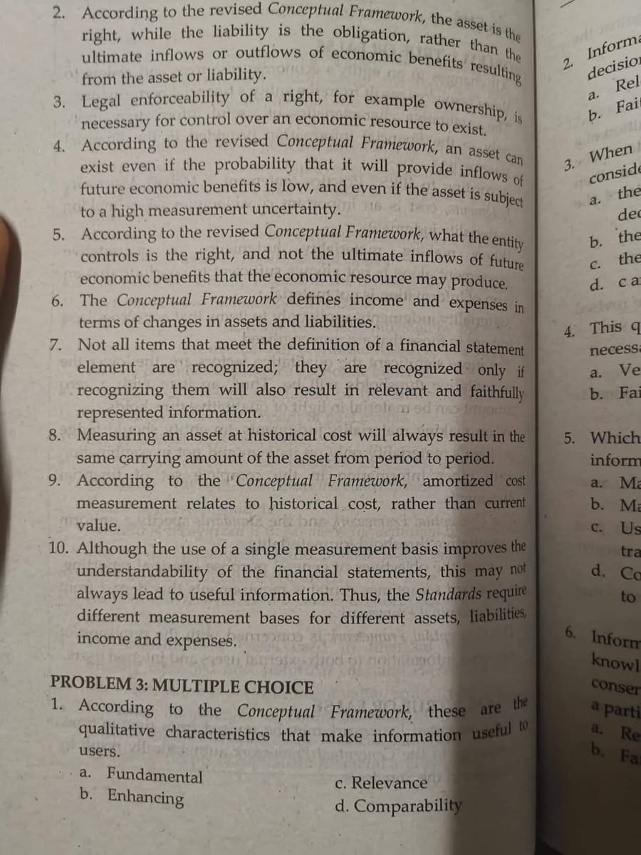 right, while the liability is the obligation, rather than the
ultimate inflows or outflows of economic benefits resulting
3. Legal enforceability of a right, for example ownership, is
2. According to the revised Conceptual Framework, the asset is the
4. According to the revised Conceptual Framework, an asset can
2. Informe
decision
from the asset or liability.
Rel
a.
necessary for control over an economic resource to exic
Fait
b.
3. When
conside
the
exist even if the probability that it will provide inflows o
future economic benefits is low, and even if the asset is sukiea
to a high measurement uncertainty.
5. According to the revised Conceptual Framework, what the entis
controls is the right, and not the ultimate inflows of future
economic benefits that the economic resource may produce.
6. The Conceptual. Framework defines income and expenses in
terms of changes in assets and liabilities.
7. Not all items that meet the definition of a financial statement
a.
dec
b. the
the
C.
d. ca
4. This q
necessa
element are recognized; they are recognized only if
recognizing them will also result in relevant and faithfully
represented information.
8. Measuring an asset at historical cost will always result in the
same carrying amount of the asset from period to period.
9. According to the 'Conceptual Framework, amortized cost
measurement relates to historical cost, rather than current
a.
Ve
b. Fai
5. Which
inform
a. Ma
b. Ma
value.
с.
Us
10. Although the use of a single measurement basis improves the
understandability of the financial statements, this may not
always lead to useful information. Thus, the Standards require
different measurement bases for different assets, liabilities,
income and expenses.
tra
d. Co
to
6. Inform
knowl
PROBLEM 3: MULTIPLE CHOICE
conser
1. According to the Conceptual Framework, these are
qualitative characteristics that make information useful
a parti
a.
Re
b. Fa
users.
a. Fundamental
b. Enhancing
c. RelevanceU
d. Comparability
