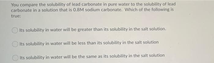 You compare the solubility of lead carbonate in pure water to the solubility of lead
carbonate in a solution that is 0.8M sodium carbonate. Which of the following is
true:
Its solubility in water will be greater than its solubility in the salt solution.
Its solubility in water will be less than its solubility in the salt solution
Its solubility in water will be the same as its solubility in the salt solution
