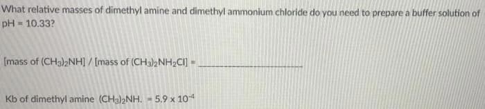 What relative masses of dimethyl amine and dimethyl ammonium chloride do you need to prepare a buffer solution of
pH = 10.33?
[mass of (CH32NH] / [mass of (CH3)2NH2CI] =
Kb of dimethyl amine (CH3)2NH. = 5.9 x 104
