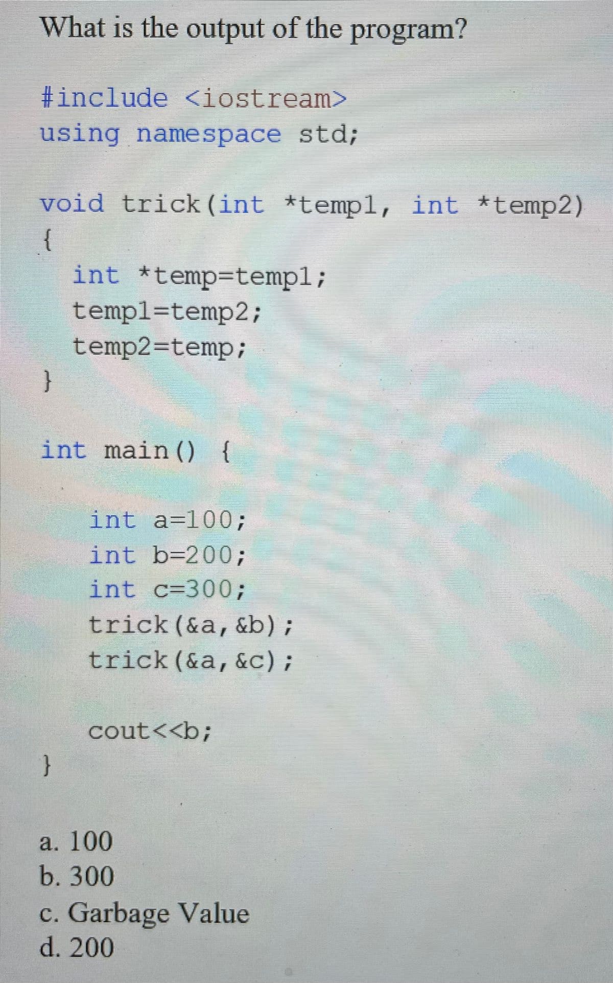 What is the output of the program?
#include <iostream>
using namespace std;
void trick (int *temp1, int *temp2)
{
int *temp=templ;
templ=temp2;
temp2=temp;
}
int main () {
int a=100;
int b=200;
int c=300;
trick (&a, &b);
trick (&a,&c);
cout<<b;
}
a. 100
b. 300
c. Garbage Value
d. 200
