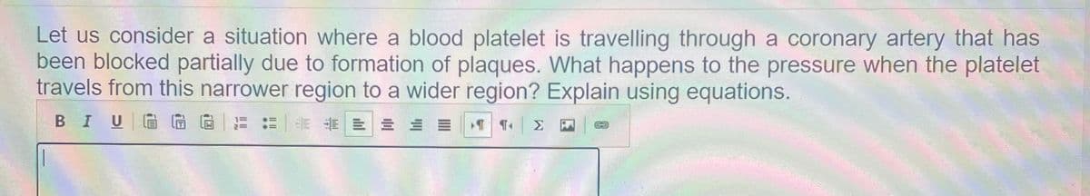 Let us consider a situation where a blood platelet is travelling through a coronary artery that has
been blocked partially due to formation of plaques. What happens to the pressure when the platelet
travels from this narrower region to a wider region? Explain using equations.
BIU G G
E E E E E E E

