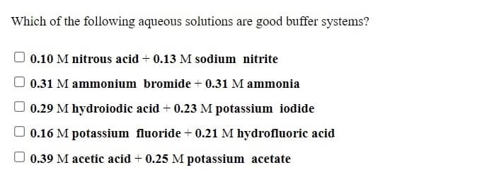 Which of the following aqueous solutions are good buffer systems?
0.10 M nitrous acid + 0.13 M sodium nitrite
0.31 M ammonium bromide + 0.31 M ammonia
0.29 M hydroiodic acid + 0.23 M potassium iodide
0.16 M potassium fluoride + 0.21 M hydrofluoric acid
O 0.39 M acetic acid + 0.25 M potassium acetate
