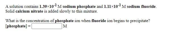 A solution contains 1.39×10-2 M sodium phosphate and 1.11×102 M sodium fluoride.
Solid calcium nitrate is added slowly to this mixture.
What is the concentration of phosphate ion when fluoride ion begins to precipitate?
[phosphate] =
M
