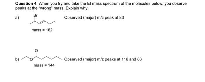 Question 4. When you try and take the El mass spectrum of the molecules below, you observe
peaks at the "wrong" mass. Explain why.
Br
a)
Observed (major) m/z peak at 83
mass = 162
b)
Observed (major) m/z peaks at 116 and 88
mass = 144
