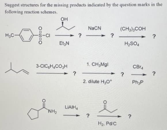 Suggest structures for the missing products indicated by the question marks in the
following reaction schemes.
OH
NaCN
(CH3)3COH
H3C-
EtgN
H2SO4
3-CICH,CO3H
1. CH3MG|
CBr4
?
2. dilute H30*
Ph3P
LIAIH,
NH2
H2, Pd/C
