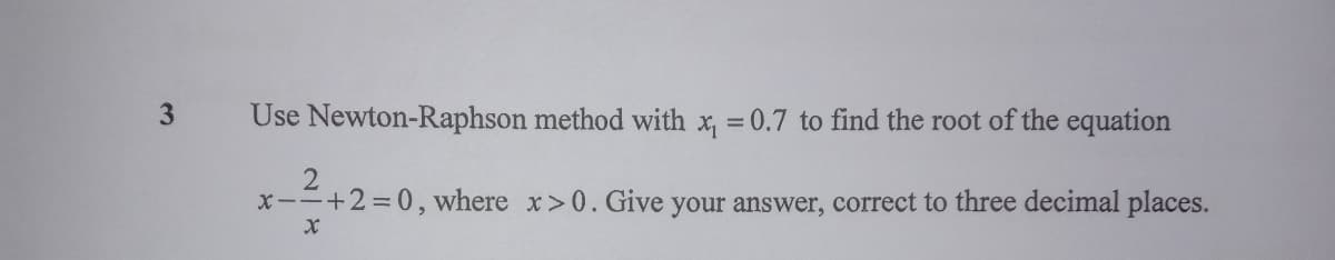 3.
Use Newton-Raphson method with x, =0.7 to find the root of the equation
x-=+2=0, where x>0. Give your answer, correct to three decimal places.

