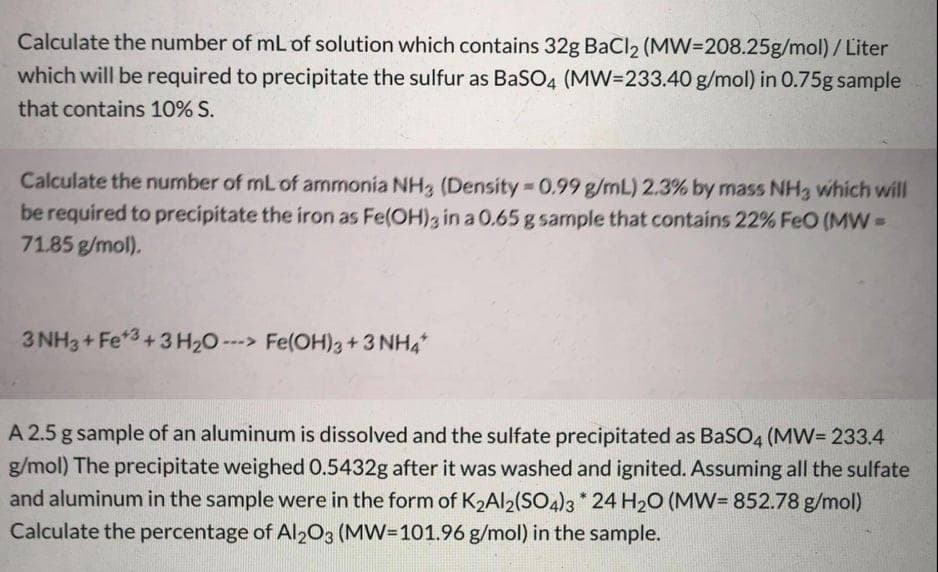 Calculate the number of mL of solution which contains 32g BaCl2 (MW=208.25g/mol)/Liter
which will be required to precipitate the sulfur as BaSO4 (MW=233.40 g/mol) in 0.75g sample
that contains 10% S.
Calculate the number of mL of ammonia NH3 (Density 0.99 g/mL) 2.3% by mass NH3 which will
be required to precipitate the iron as Fe(OH)3 in a 0.65 g sample that contains 22% FeO (MW=
71.85 g/mol).
3 NH3+ Fe*3+ 3 H20 ---> Fe(OH)3+3 NH4
A 2.5 g sample of an aluminum is dissolved and the sulfate precipitated as BaSO4 (MW= 233.4
g/mol) The precipitate weighed 0.5432g after it was washed and ignited. Assuming all the sulfate
and aluminum in the sample were in the form of K2AI2(SO4)3 * 24 H20 (MW= 852.78 g/mol)
Calculate the percentage of Al203 (MW=101.96 g/mol) in the sample.
