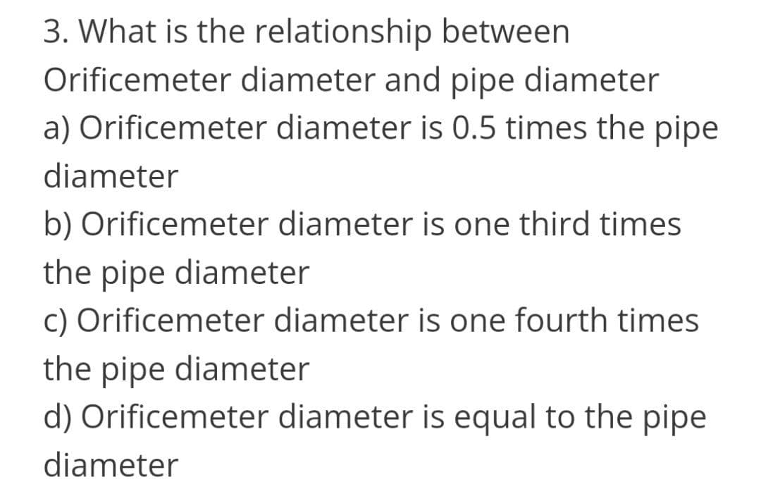 3. What is the relationship between
Orificemeter diameter and pipe diameter
a) Orificemeter diameter is 0.5 times the pipe
diameter
b) Orificemeter diameter is one third times
the pipe diameter
c) Orificemeter diameter is one fourth times
the pipe diameter
d) Orificemeter diameter is equal to the pipe
diameter
