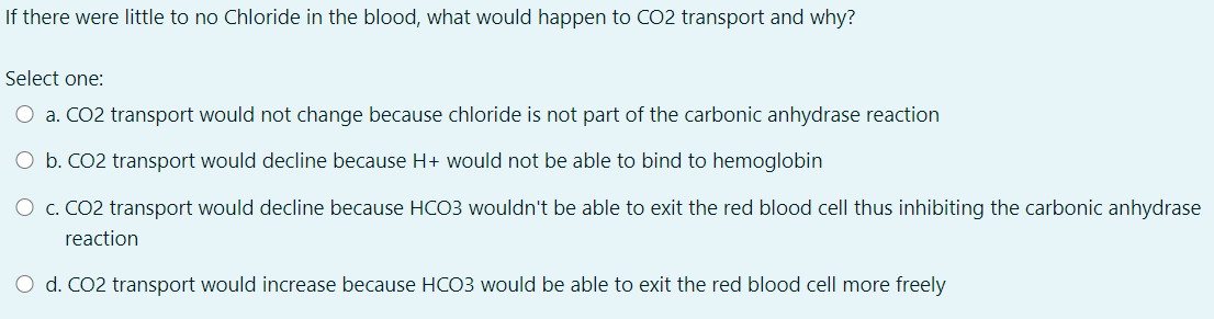 If there were little to no Chloride in the blood, what would happen to CO2 transport and why?
Select one:
O a. CO2 transport would not change because chloride is not part of the carbonic anhydrase reaction
O b. CO2 transport would decline because H+ would not be able to bind to hemoglobin
O c. CO2 transport would decline because HCO3 wouldn't be able to exit the red blood cell thus inhibiting the carbonic anhydrase
reaction
O d. CO2 transport would increase because HCO3 would be able to exit the red blood cell more freely

