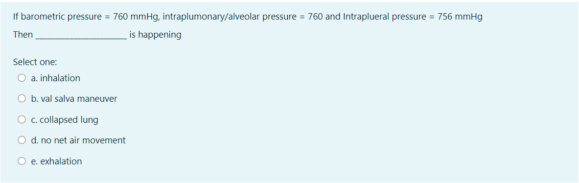 If barometric pressure = 760 mmHg, intraplumonary/alveolar pressure = 760 and Intraplueral pressure = 756 mmHg
Then
is happening
Select one:
O a. inhalation
O b. val salva maneuver
O c. collapsed lung
O d. no net air movement
O e. exhalation
