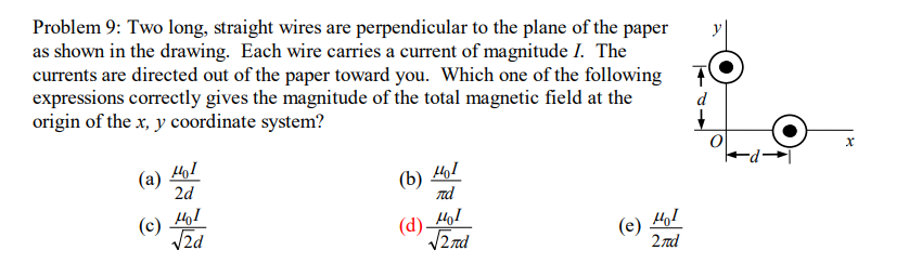 Problem 9: Two long, straight wires are perpendicular to the plane of the paper
as shown in the drawing. Each wire carries a current of magnitude I. The
currents are directed out of the paper toward you. Which one of the following T
expressions correctly gives the magnitude of the total magnetic field at the
origin of the x, y coordinate system?
d
(a)
2d
(b) 41
d
(c) 41
V2d
(d) 4o1
V2 nd
(e)
2 nd
