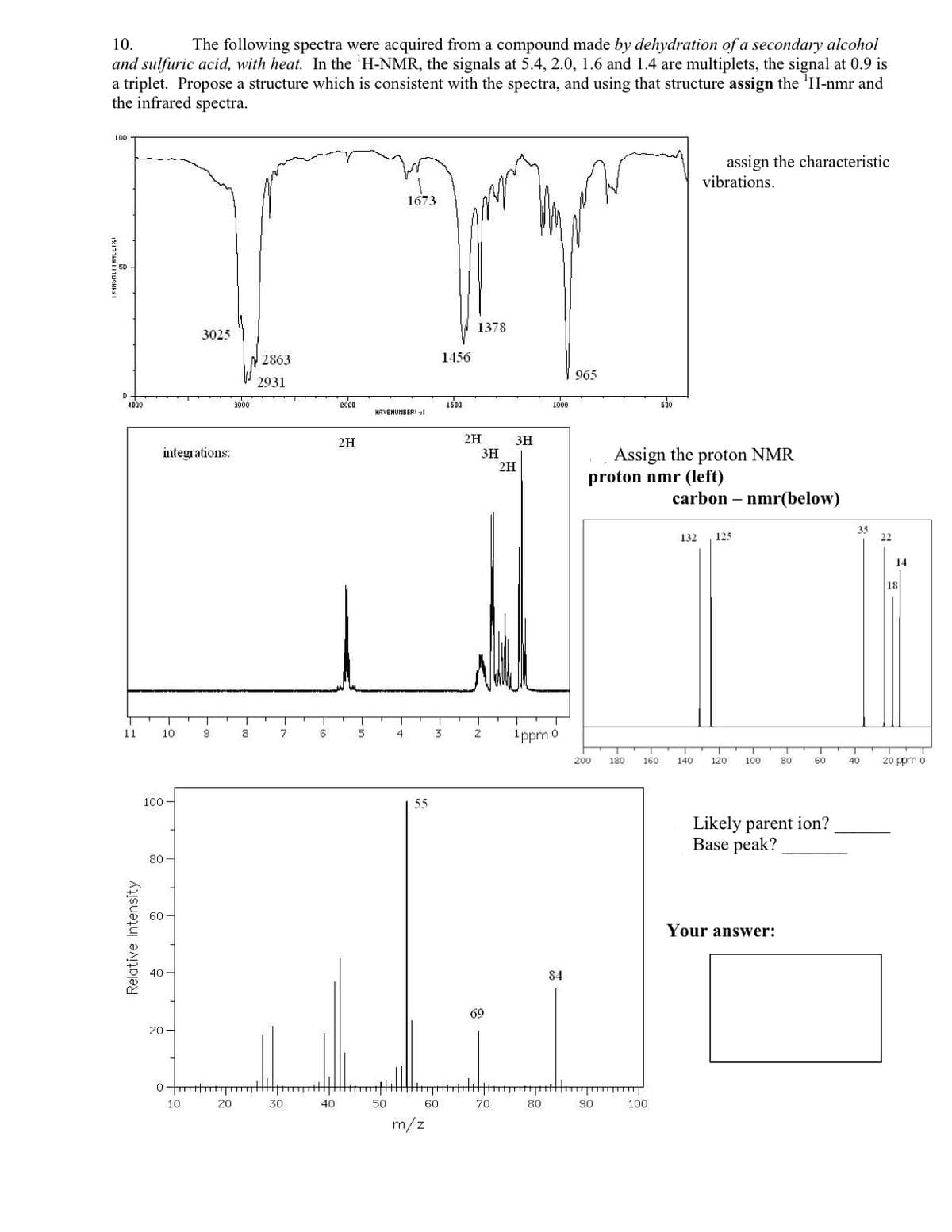 10.
The following spectra were acquired from a compound made by dehydration of a secondary alcohol
and sulfuric acid, with heat. In the 'H-NMR, the signals at 5.4, 2.0, 1.6 and 1.4 are multiplets, the signal at 0.9 is
a triplet. Propose a structure which is consistent with the spectra, and using that structure assign the 'H-nmr and
the infrared spectra.
LOD
assign the characteristic
vibrations.
1673
1378
3025
2863
1456
965
2931
4000
3000
2000
1500
1000
50
HAVENUMBERI -l
2H
2H
3H
integrations:
3H
2H
Assign the proton NMR
proton nmr (left)
carbon – nmr(below)
35
132
125
22
14
18
11
1ppm 0
10
8
6
4
2
200
180
160
140
120
100
80
60
40
20 ppm o
100
55
Likely parent ion?
Base peak?
80
60
Your answer:
40
84
69
20-
10
20
30
40
50
60
70
80
90
100
m/z
Relative Intensity
