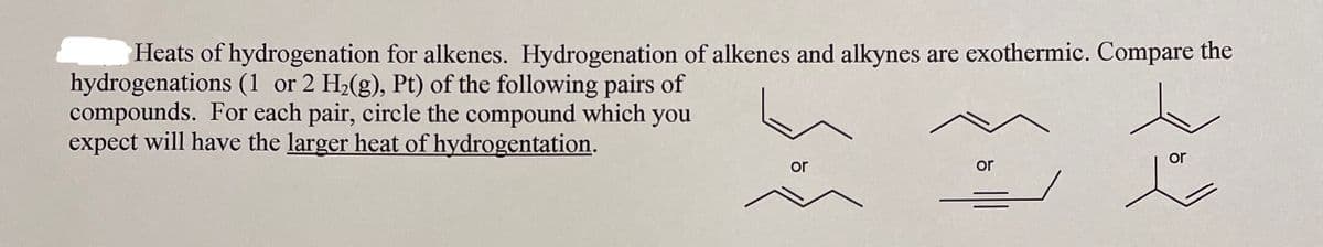 Heats of hydrogenation for alkenes. Hydrogenation of alkenes and alkynes are exothermic. Compare the
hydrogenations (1 or 2 H2(g), Pt) of the following pairs of
compounds. For each pair, circle the compound which you
expect will have the larger heat of hydrogentation.
or
or
or
