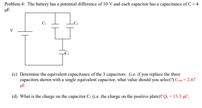 Problem 4: The battery has a potential difference of 10 V and each capacitor has a capacitance of C = 4
µF.
V
(c) Determine the equivalent capacitance of the 3 capacitors. (i.e. if you replace the three
capacitors shown with a single equivalent capacitor, what value should you select?) Cequ = 2.67
µF.
(d) What is the charge on the capacitor C1 (i.e. the charge on the positive plate)? Q1 =13.3 µC.
