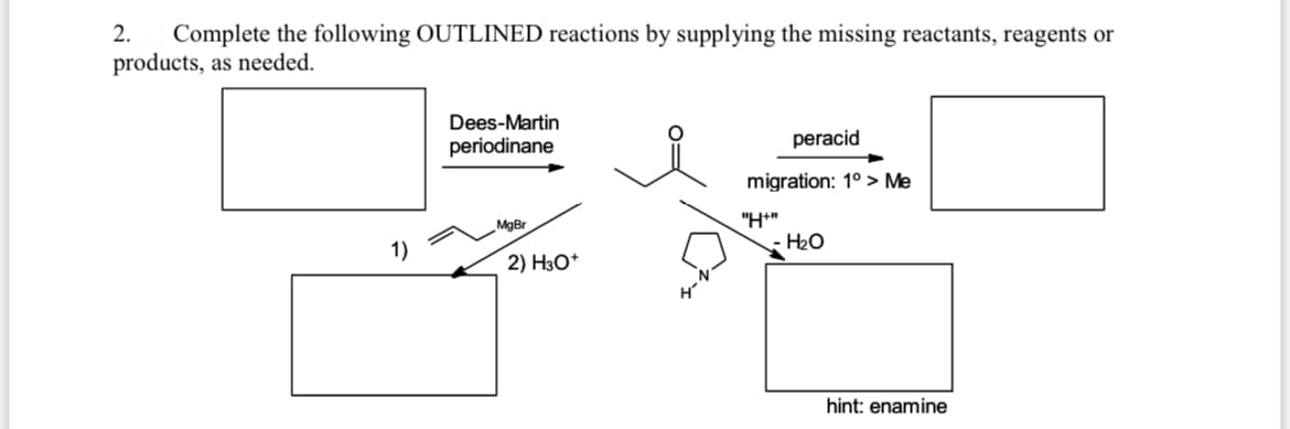 2.
Complete the following OUTLINED reactions by supplying the missing reactants, reagents or
products, as needed.
Dees-Martin
periodinane
peracid
migration: 1° > Me
"H*"
H2O
MgBr
1)
2) H3O*
hint: enamine
